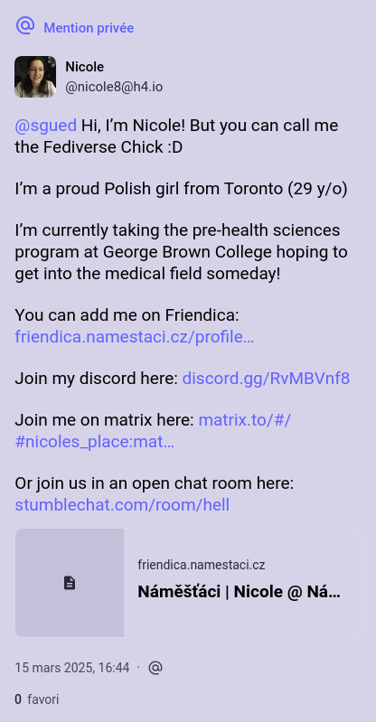 A mastodon Private message:

@sgued Hi, I’m Nicole! But you can call me the Fediverse Chick :D

I’m a proud Polish girl from Toronto (29 y/o)

I’m currently taking the pre-health sciences program at George Brown College hoping to get into the medical field someday!

You can add me on Friendica: https://friendica.namestaci.cz/profile/fediversechick/profile

Join my discord here: https://discord.gg/RvMBVnf8

Join me on matrix here: https://matrix.to/#/#nicoles_place:matrix.org

Or join us in an open chat room here: https://stumblechat.com/room/hell