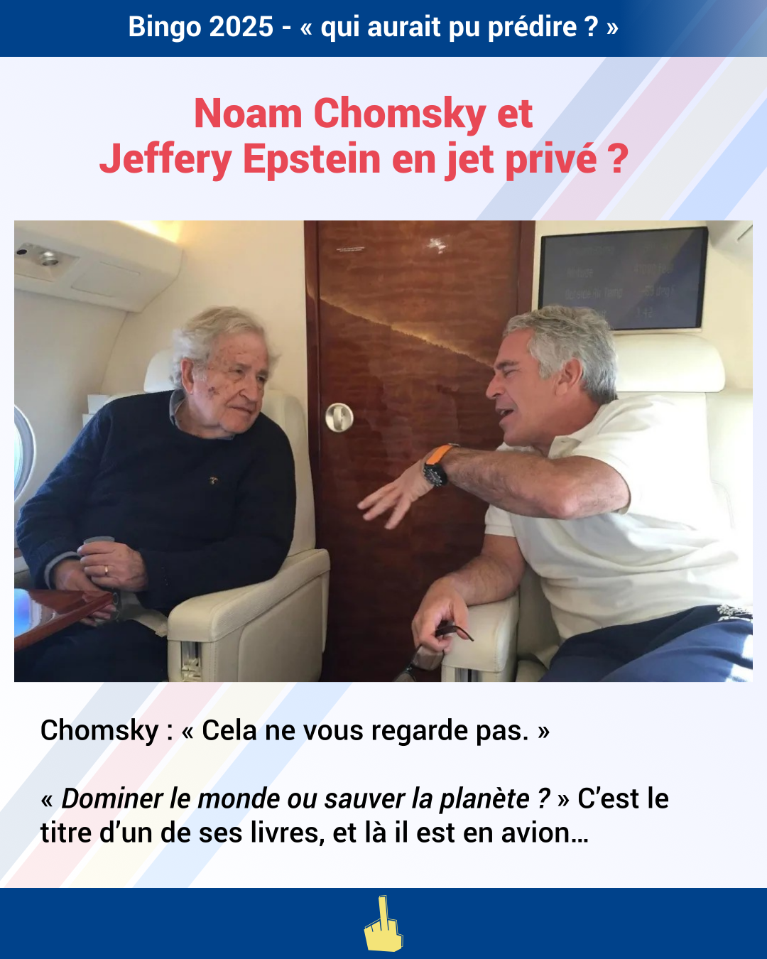 Slide : Bingo 2025 - « qui aurait pu prédire ? »
Titre : Noam Chomsky et Jeffery Epstein en jet privé ?
Image : Photo deNoam Chomsky et Jeffery Epstein à bord d'un avion privé, ils sont tournés l'un vers l'autre, on l'air amicale
Texte : Chomsky : « Cela ne vous regarde pas. »
« Dominer le monde ou sauver la planète ? » C’est le titre d’un de ses livres, et là il est en avion…
Pied de page : logo Doigt d'Honneur